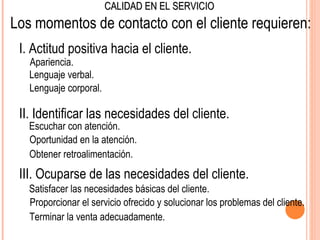 CALIDAD EN EL SERVICIO
Los momentos de contacto con el cliente requieren:
 I. Actitud positiva hacia el cliente.
   Apariencia.
   Lenguaje verbal.
   Lenguaje corporal.

 II. Identificar las necesidades del cliente.
   Escuchar con atención.
   Oportunidad en la atención.
   Obtener retroalimentación.
 III. Ocuparse de las necesidades del cliente.
   Satisfacer las necesidades básicas del cliente.
   Proporcionar el servicio ofrecido y solucionar los problemas del cliente.
   Terminar la venta adecuadamente.
 