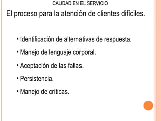 CALIDAD EN EL SERVICIO

El proceso para la atención de clientes difíciles.


   • Identificación de alternativas de respuesta.
   • Manejo de lenguaje corporal.
   • Aceptación de las fallas.
   • Persistencia.
   • Manejo de críticas.
 