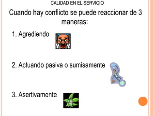 CALIDAD EN EL SERVICIO

Cuando hay conflicto se puede reaccionar de 3
                 maneras:
1. Agrediendo



2. Actuando pasiva o sumisamente



3. Asertivamente
 