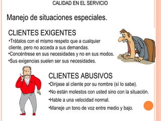 CALIDAD EN EL SERVICIO

Manejo de situaciones especiales.
CLIENTES EXIGENTES
•Trátalos con el mismo respeto que a cualquier
cliente, pero no acceda a sus demandas.
•Concéntrese en sus necesidades y no en sus modos.
•Sus exigencias suelen ser sus necesidades.

                   CLIENTES ABUSIVOS
                   •Dirijase al cliente por su nombre (sí lo sabe).
                   •No están molestos con usted sino con la situación.
                   •Hable a una velocidad normal.
                   •Maneje un tono de voz entre medio y bajo.
 