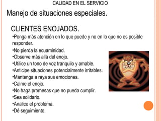 CALIDAD EN EL SERVICIO

Manejo de situaciones especiales.
 CLIENTES ENOJADOS.
 •Ponga más atención en lo que puede y no en lo que no es posible
 responder.
 •No pierda la ecuaminidad.
 •Observe más allá del enojo.
 •Utilice un tono de voz tranquilo y amable.
 •Anticipe situaciones potencialmente irritables.
 •Mantenga a raya sus emociones.
 •Calme el enojo.
 •No haga promesas que no pueda cumplir.
 •Sea solidario.
 •Analice el problema.
 •Dé seguimiento.
 