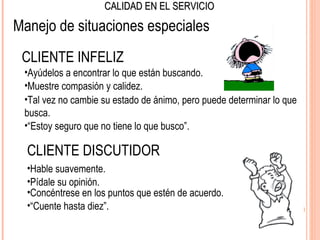 CALIDAD EN EL SERVICIO

Manejo de situaciones especiales
 CLIENTE INFELIZ
 •Ayúdelos a encontrar lo que están buscando.
 •Muestre compasión y calidez.
 •Tal vez no cambie su estado de ánimo, pero puede determinar lo que
 busca.
 •“Estoy seguro que no tiene lo que busco”.

  CLIENTE DISCUTIDOR
  •Hable suavemente.
  •Pídale su opinión.
  •Concéntrese en los puntos que estén de acuerdo.
  •“Cuente hasta diez”.
 