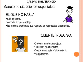 CALIDAD EN EL SERVICIO

Manejo de situaciones especiales.
 EL QUE NO HABLA.
 •Sea paciente.
 •Ayúdelo a que se relaje.
 •No formule preguntas que requiera de respuestas elaboradas.


                                  CLIENTE INDECISO.
                           •Cree un ambiente relajado.
                           •Limite las posibilidades.
                           •Ofrezca una salida “alternativa”.
                           •Sea paciente.
 