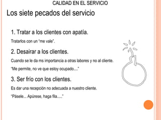 CALIDAD EN EL SERVICIO

Los siete pecados del servicio

 1. Tratar a los clientes con apatía.
 Tratarlos con un “me vale”.

 2. Desairar a los clientes.
 Cuando se le da ms importancia a otras labores y no al cliente.
 “Me permite, no ve que estoy ocupado....”

 3. Ser frío con los clientes.
 Es dar una recepción no adecuada a nuestro cliente.
 “Pásele... Apúrese, haga fila.....”
 