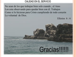 CALIDAD EN EL SERVICIO
No sean de los que trabajan bien solo cuando , el Amo
Los esta observando para quedar bien con él. Trabajen
Como si lo hicieran para Cristo cumpliendo de todo corazón
La voluntad de Dios.
                                                   Efesios 6 : 6




                                 Gracias!!!!!!
 