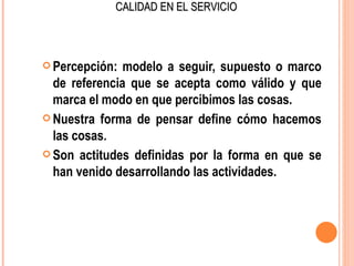 CALIDAD EN EL SERVICIO



 Percepción:  modelo a seguir, supuesto o marco
  de referencia que se acepta como válido y que
  marca el modo en que percibimos las cosas.
 Nuestra forma de pensar define cómo hacemos
  las cosas.
 Son actitudes definidas por la forma en que se
  han venido desarrollando las actividades.
 