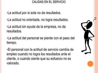 CALIDAD EN EL SERVICIO


-La actitud por si sola no da resultados.
-La actitud no orientada, no logra resultados.
-La actitud sin ayuda de la empresa, no da
resultados.
-La actitud del personal se pierde con el paso del
tiempo.
-El personal con la actitud de servicio cambia de
empleo cuando no logra los resultados ante el
cliente, o cuando siente que su esfuerzo no es
valorado.
 