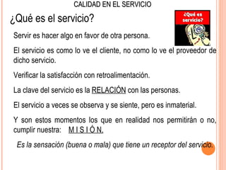 CALIDAD EN EL SERVICIO

¿Qué es el servicio?
Servir es hacer algo en favor de otra persona.
El servicio es como lo ve el cliente, no como lo ve el proveedor de
dicho servicio.
Verificar la satisfacción con retroalimentación.
La clave del servicio es la RELACIÓN con las personas.
El servicio a veces se observa y se siente, pero es inmaterial.
Y son estos momentos los que en realidad nos permitirán o no,
cumplir nuestra: M I S I Ó N.
 Es la sensación (buena o mala) que tiene un receptor del servicio.
 