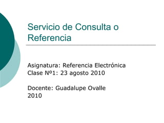 Servicio de Consulta o Referencia Asignatura: Referencia Electrónica Clase Nº1: 23 agosto 2010 Docente: Guadalupe Ovalle 2010 