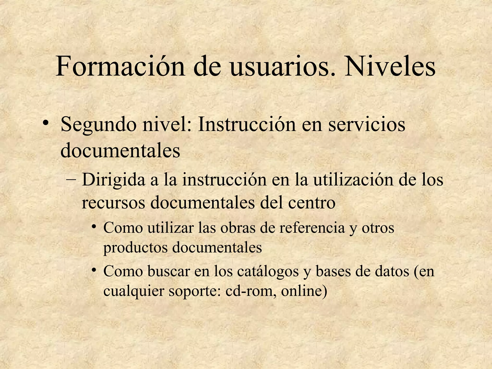 Formación de usuarios. Niveles
• Segundo nivel: Instrucción en servicios
documentales
– Dirigida a la instrucción en la utilización de los
recursos documentales del centro
• Como utilizar las obras de referencia y otros
productos documentales
• Como buscar en los catálogos y bases de datos (en
cualquier soporte: cd-rom, online)
 