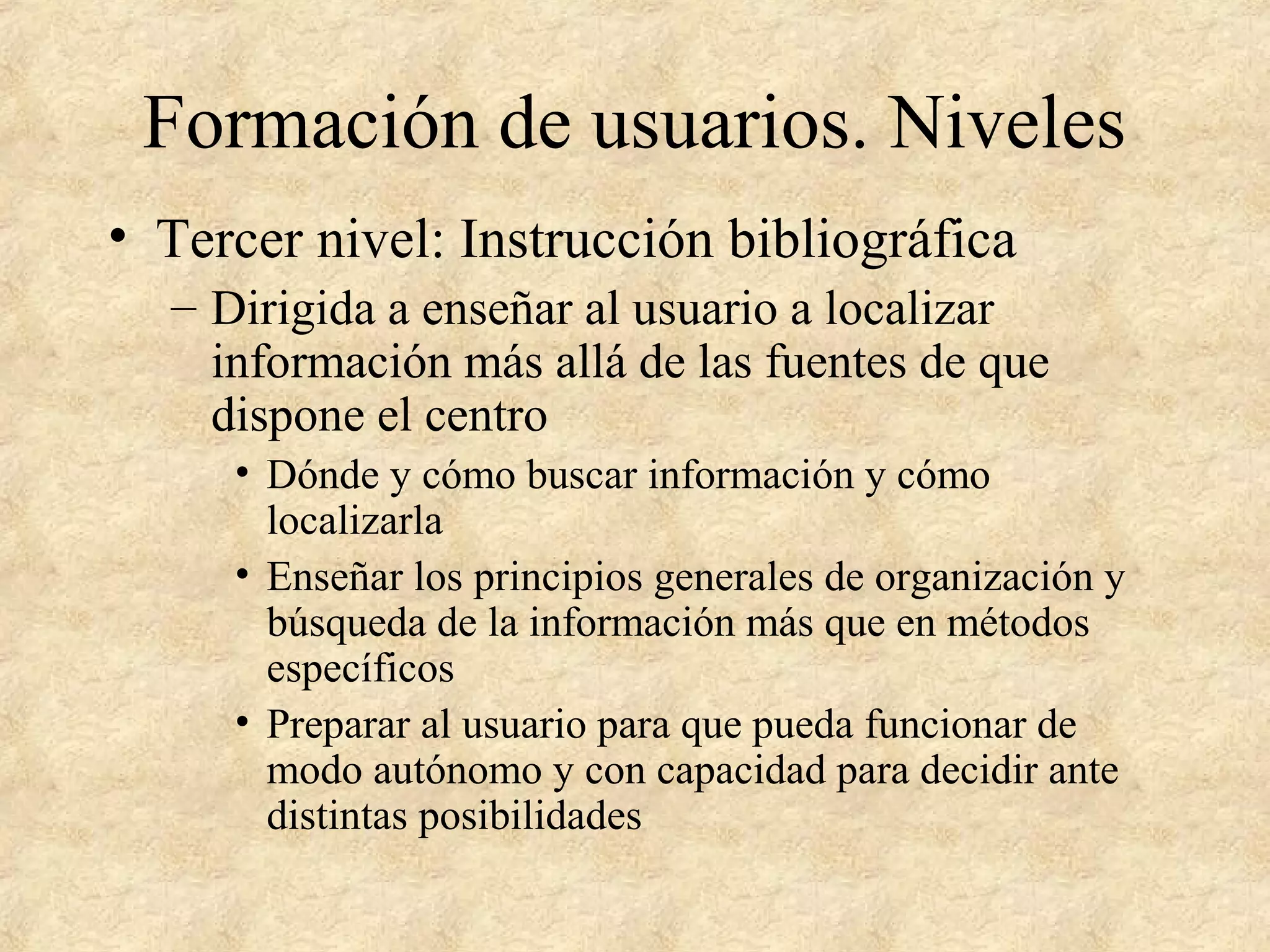 Formación de usuarios. Niveles
• Tercer nivel: Instrucción bibliográfica
– Dirigida a enseñar al usuario a localizar
información más allá de las fuentes de que
dispone el centro
• Dónde y cómo buscar información y cómo
localizarla
• Enseñar los principios generales de organización y
búsqueda de la información más que en métodos
específicos
• Preparar al usuario para que pueda funcionar de
modo autónomo y con capacidad para decidir ante
distintas posibilidades
 