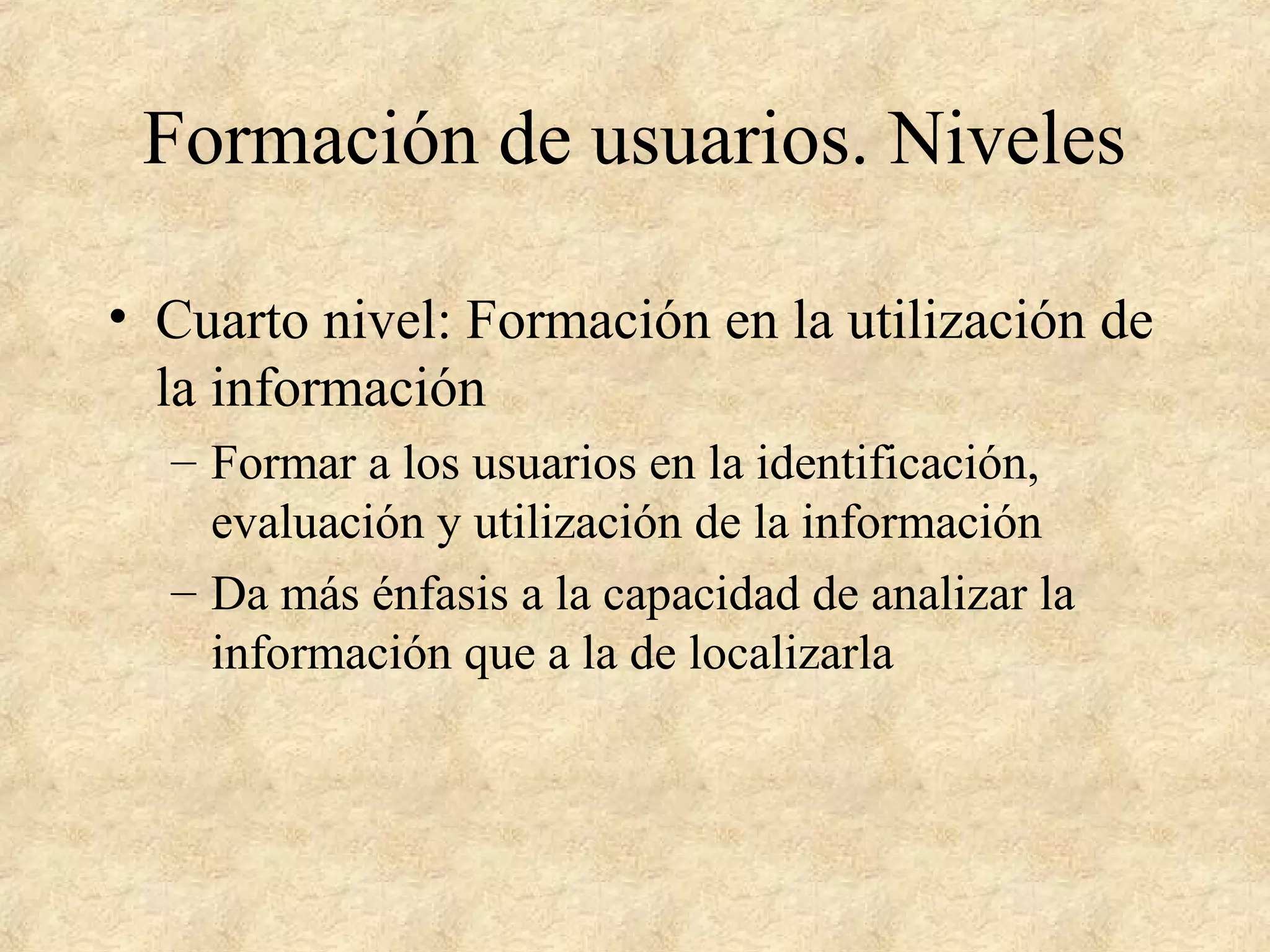 Formación de usuarios. Niveles
• Cuarto nivel: Formación en la utilización de
la información
– Formar a los usuarios en la identificación,
evaluación y utilización de la información
– Da más énfasis a la capacidad de analizar la
información que a la de localizarla
 