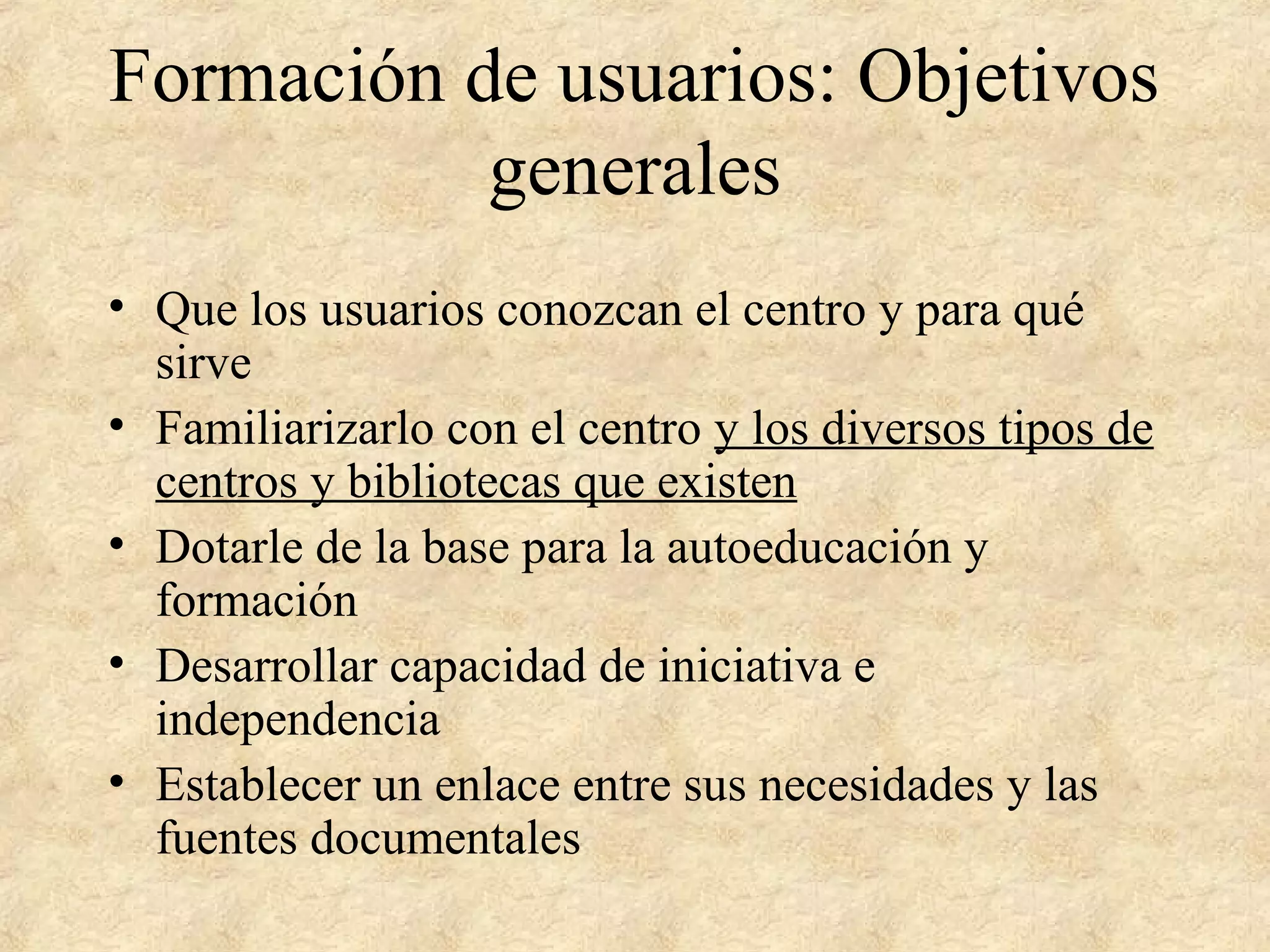 Formación de usuarios: Objetivos
generales
• Que los usuarios conozcan el centro y para qué
sirve
• Familiarizarlo con el centro y los diversos tipos de
centros y bibliotecas que existen
• Dotarle de la base para la autoeducación y
formación
• Desarrollar capacidad de iniciativa e
independencia
• Establecer un enlace entre sus necesidades y las
fuentes documentales
 