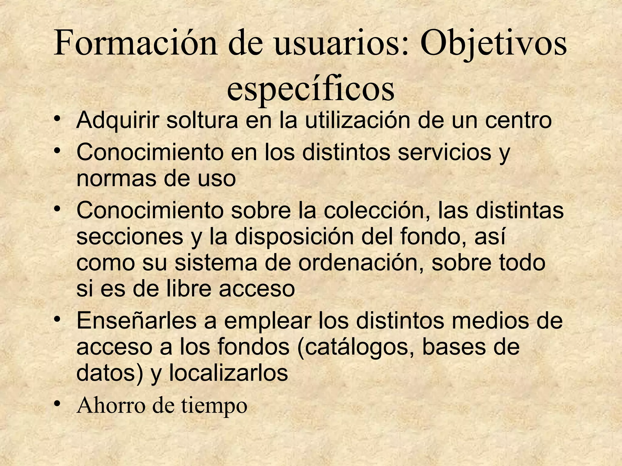 Formación de usuarios: Objetivos
específicos
• Adquirir soltura en la utilización de un centro
• Conocimiento en los distintos servicios y
normas de uso
• Conocimiento sobre la colección, las distintas
secciones y la disposición del fondo, así
como su sistema de ordenación, sobre todo
si es de libre acceso
• Enseñarles a emplear los distintos medios de
acceso a los fondos (catálogos, bases de
datos) y localizarlos
• Ahorro de tiempo
 
