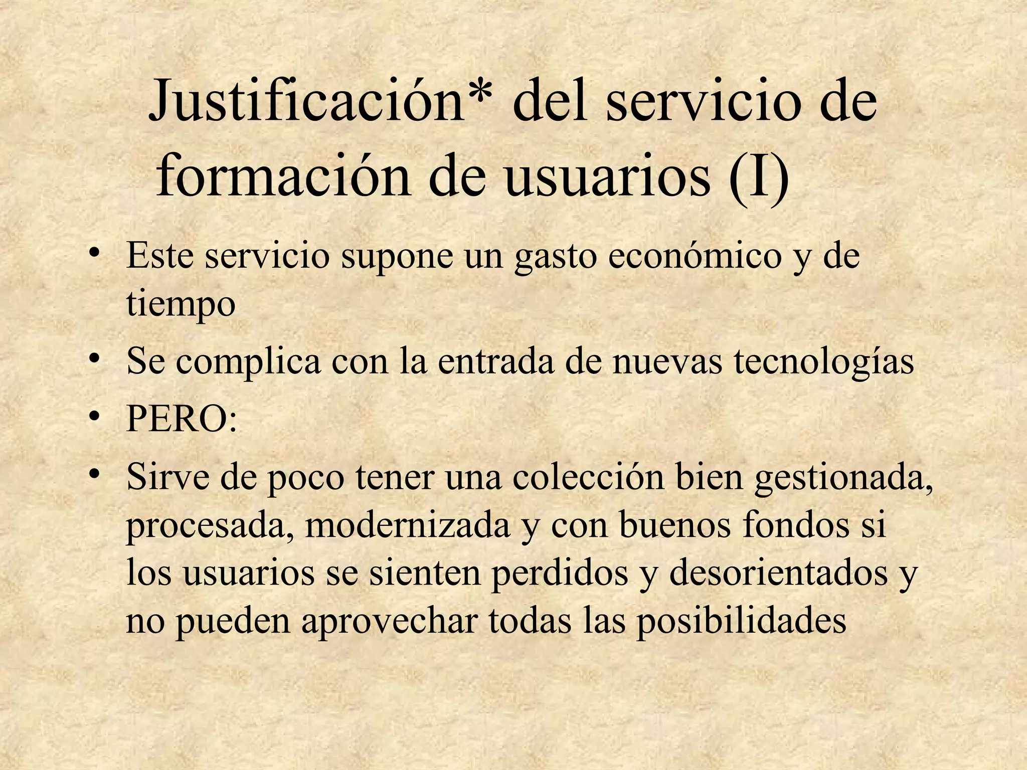Justificación* del servicio de
formación de usuarios (I)
• Este servicio supone un gasto económico y de
tiempo
• Se complica con la entrada de nuevas tecnologías
• PERO:
• Sirve de poco tener una colección bien gestionada,
procesada, modernizada y con buenos fondos si
los usuarios se sienten perdidos y desorientados y
no pueden aprovechar todas las posibilidades
 