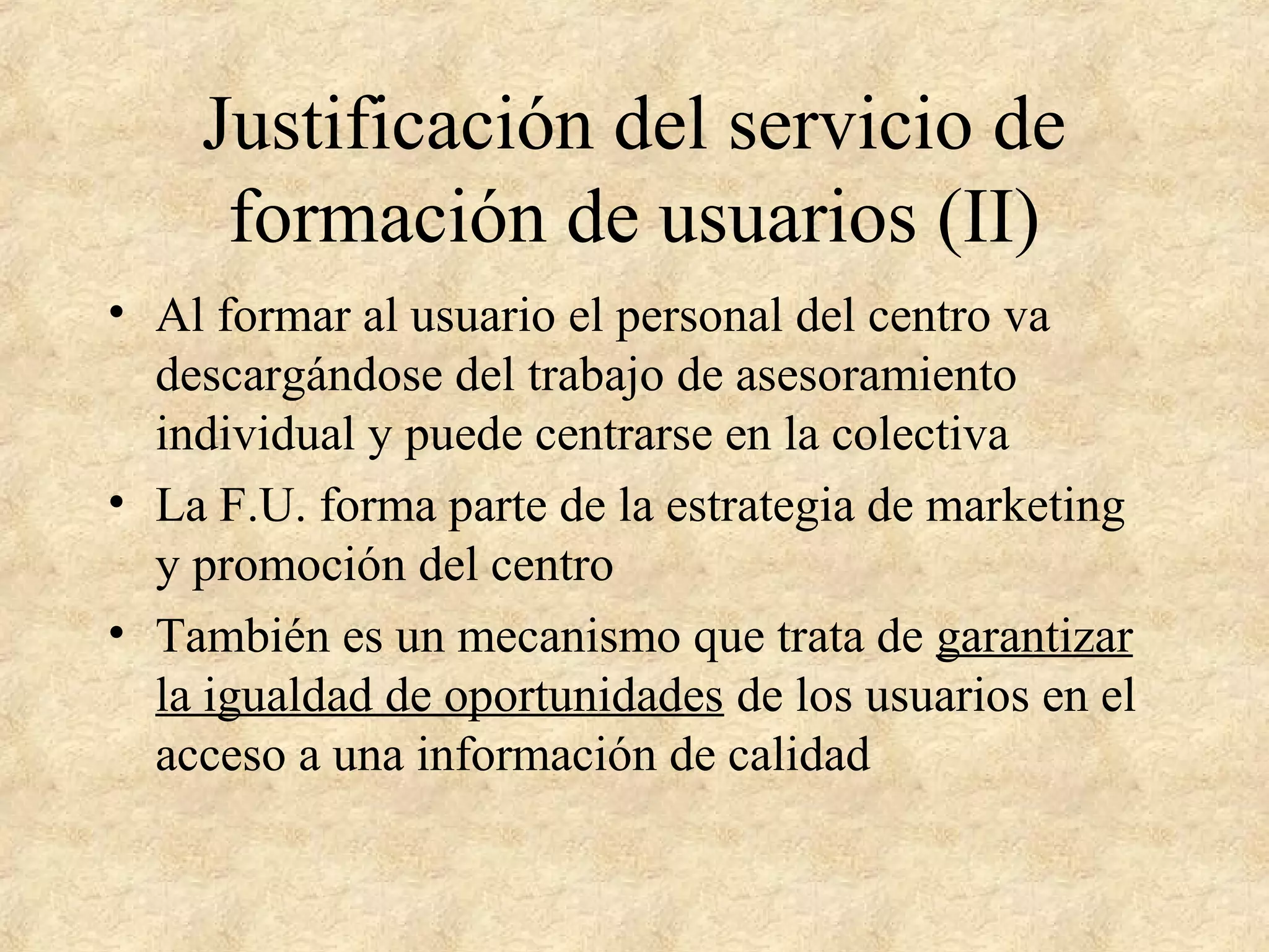 Justificación del servicio de
formación de usuarios (II)
• Al formar al usuario el personal del centro va
descargándose del trabajo de asesoramiento
individual y puede centrarse en la colectiva
• La F.U. forma parte de la estrategia de marketing
y promoción del centro
• También es un mecanismo que trata de garantizar
la igualdad de oportunidades de los usuarios en el
acceso a una información de calidad
 