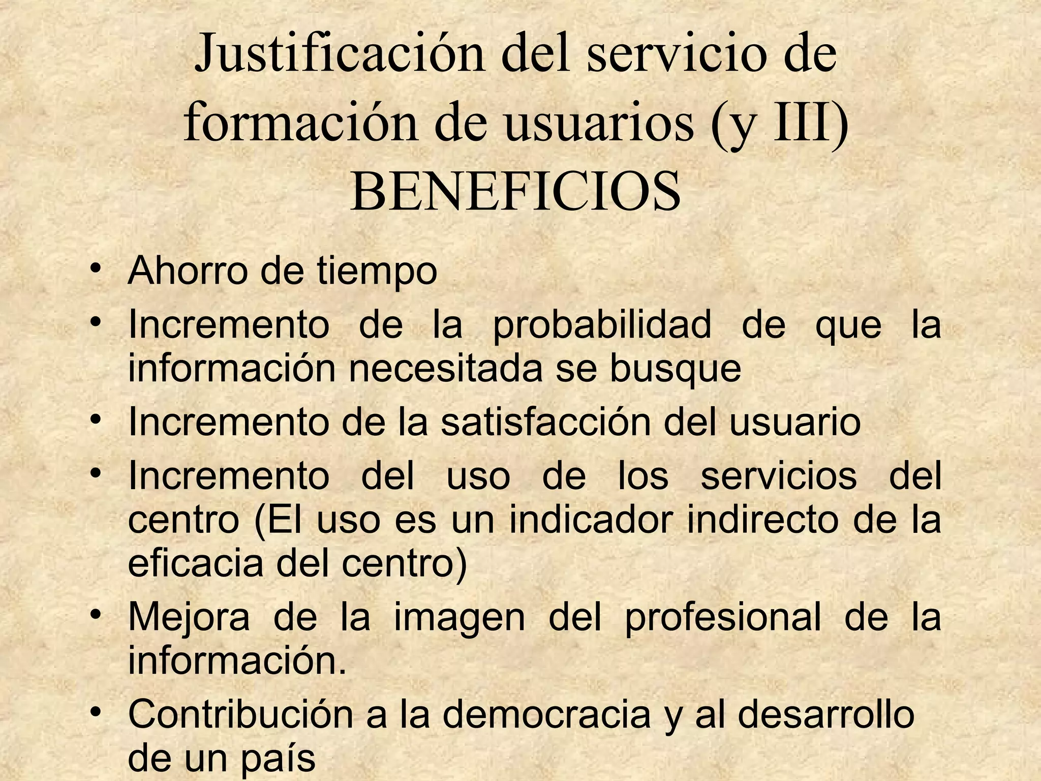 Justificación del servicio de
formación de usuarios (y III)
BENEFICIOS
• Ahorro de tiempo
• Incremento de la probabilidad de que la
información necesitada se busque
• Incremento de la satisfacción del usuario
• Incremento del uso de los servicios del
centro (El uso es un indicador indirecto de la
eficacia del centro)
• Mejora de la imagen del profesional de la
información.
• Contribución a la democracia y al desarrollo
de un país
 