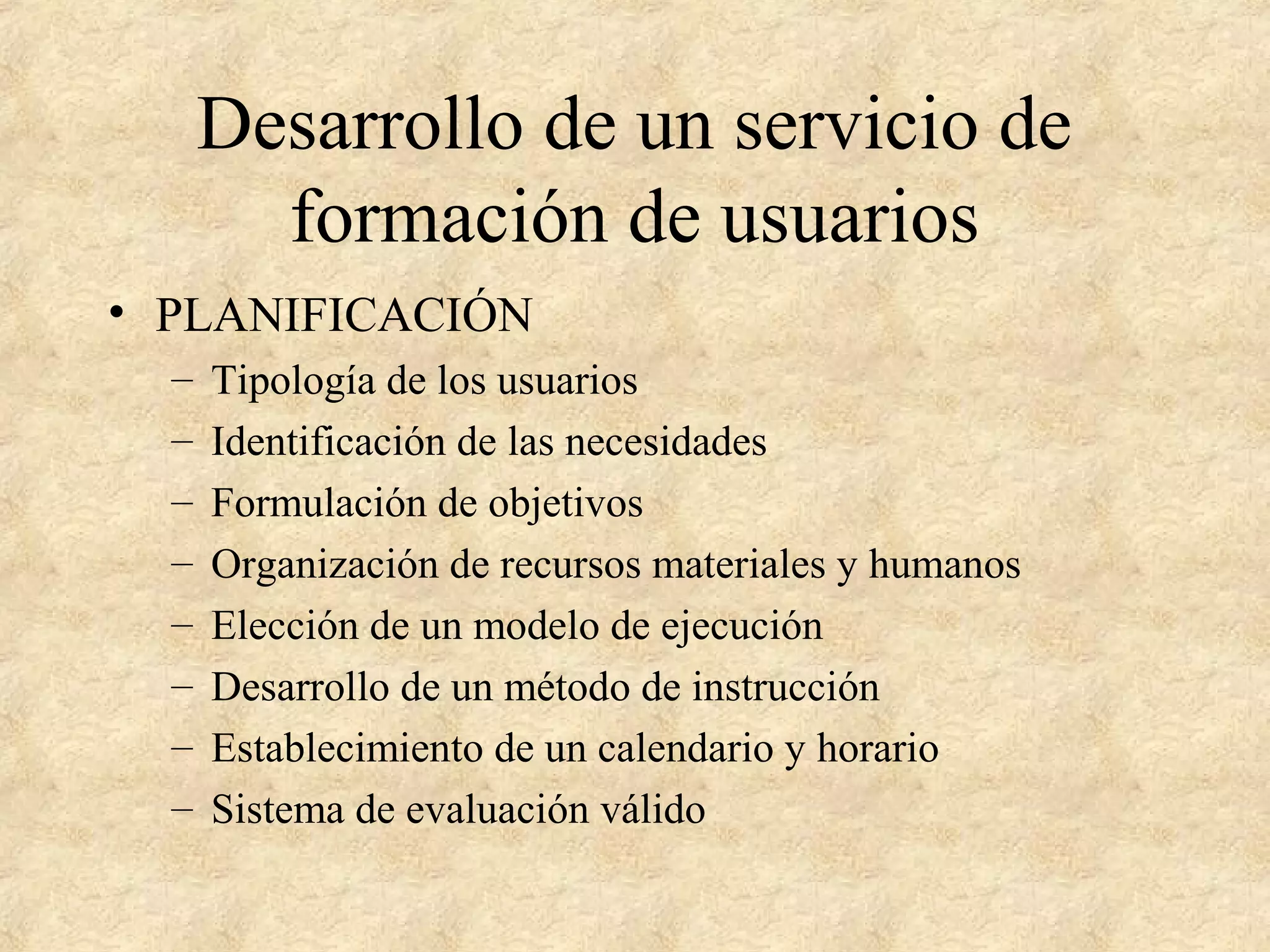 Desarrollo de un servicio de
formación de usuarios
• PLANIFICACIÓN
– Tipología de los usuarios
– Identificación de las necesidades
– Formulación de objetivos
– Organización de recursos materiales y humanos
– Elección de un modelo de ejecución
– Desarrollo de un método de instrucción
– Establecimiento de un calendario y horario
– Sistema de evaluación válido
 