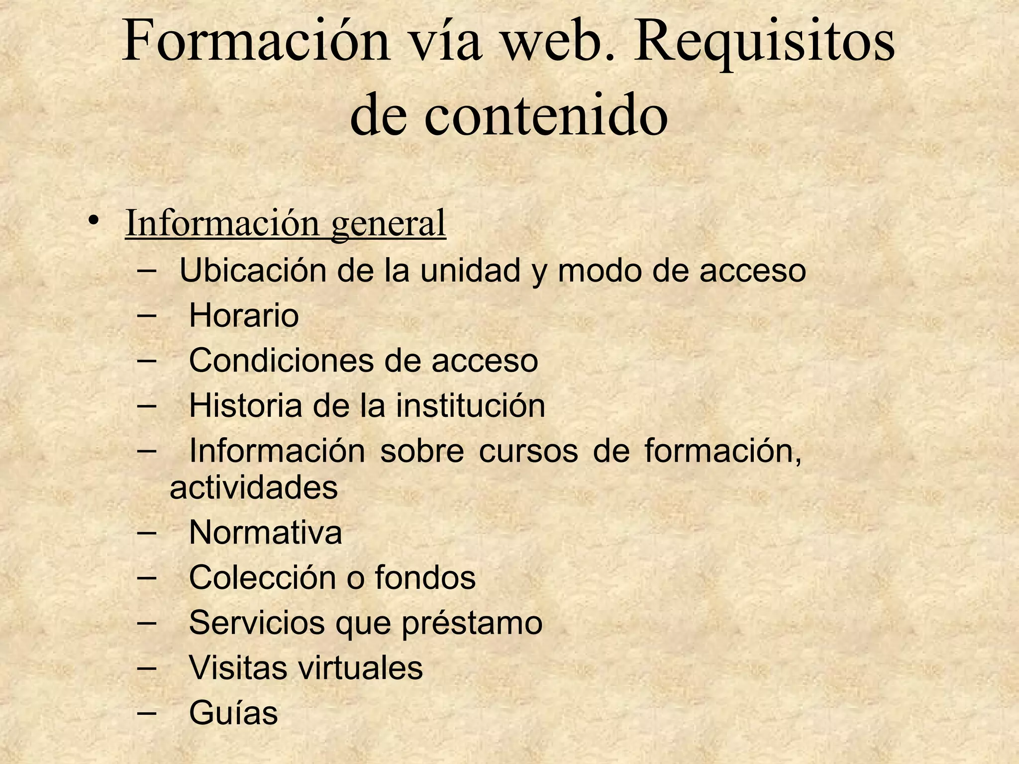 Formación vía web. Requisitos
de contenido
• Información general
– Ubicación de la unidad y modo de acceso
– Horario
– Condiciones de acceso
– Historia de la institución
– Información sobre cursos de formación,
actividades
– Normativa
– Colección o fondos
– Servicios que préstamo
– Visitas virtuales
– Guías
 