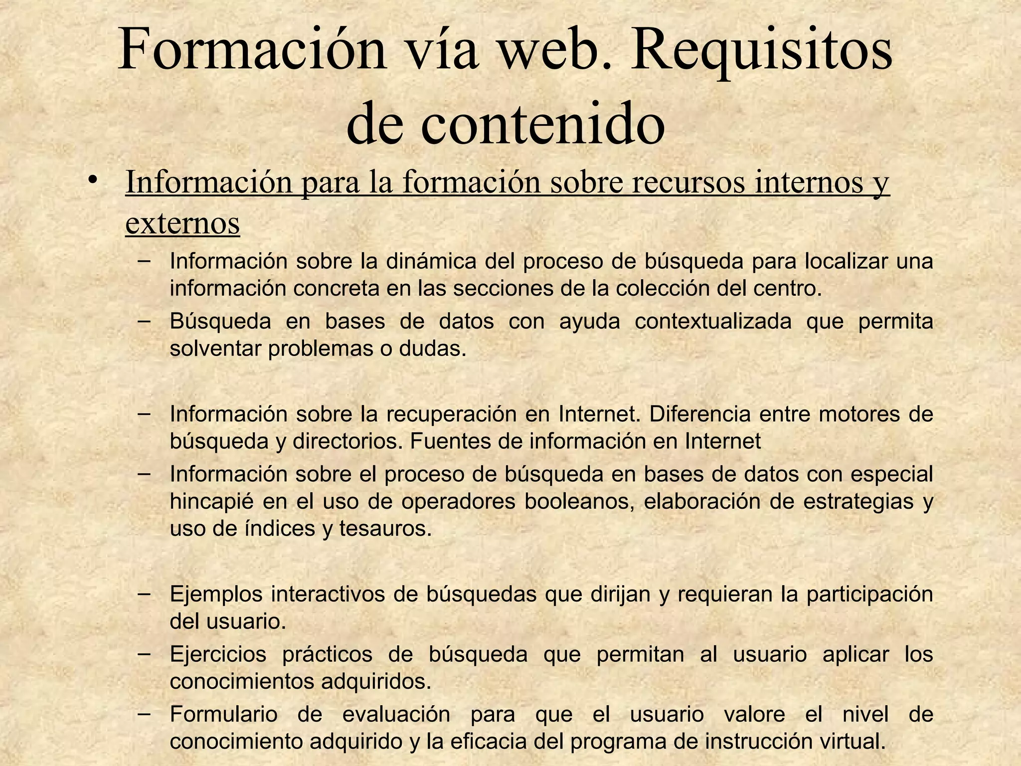 Formación vía web. Requisitos
de contenido
• Información para la formación sobre recursos internos y
externos
– Información sobre la dinámica del proceso de búsqueda para localizar una
información concreta en las secciones de la colección del centro.
– Búsqueda en bases de datos con ayuda contextualizada que permita
solventar problemas o dudas.
– Información sobre la recuperación en Internet. Diferencia entre motores de
búsqueda y directorios. Fuentes de información en Internet
– Información sobre el proceso de búsqueda en bases de datos con especial
hincapié en el uso de operadores booleanos, elaboración de estrategias y
uso de índices y tesauros.
– Ejemplos interactivos de búsquedas que dirijan y requieran la participación
del usuario.
– Ejercicios prácticos de búsqueda que permitan al usuario aplicar los
conocimientos adquiridos.
– Formulario de evaluación para que el usuario valore el nivel de
conocimiento adquirido y la eficacia del programa de instrucción virtual.
 