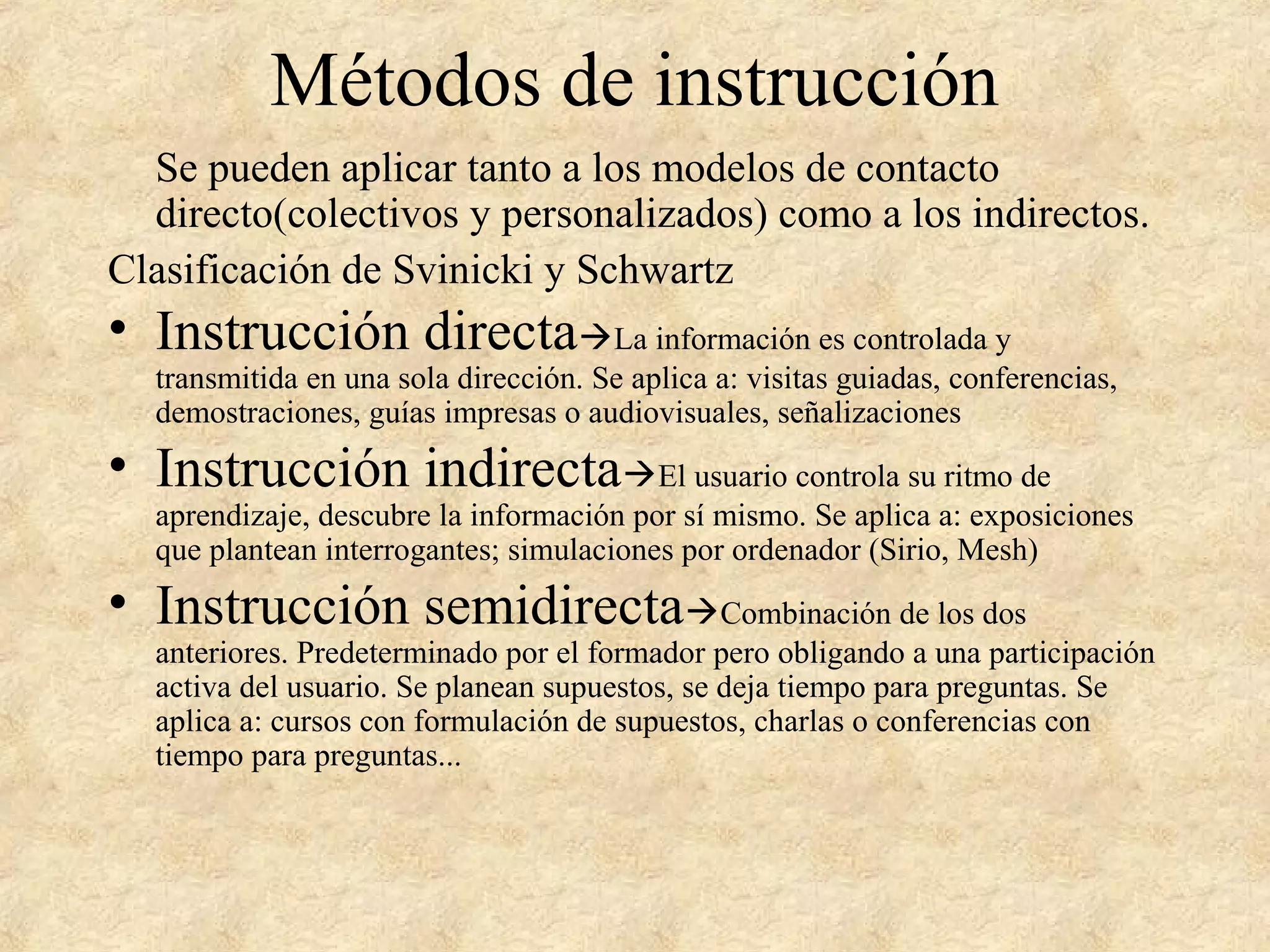 Métodos de instrucción
Se pueden aplicar tanto a los modelos de contacto
directo(colectivos y personalizados) como a los indirectos.
Clasificación de Svinicki y Schwartz
• Instrucción directaLa información es controlada y
transmitida en una sola dirección. Se aplica a: visitas guiadas, conferencias,
demostraciones, guías impresas o audiovisuales, señalizaciones
• Instrucción indirectaEl usuario controla su ritmo de
aprendizaje, descubre la información por sí mismo. Se aplica a: exposiciones
que plantean interrogantes; simulaciones por ordenador (Sirio, Mesh)
• Instrucción semidirectaCombinación de los dos
anteriores. Predeterminado por el formador pero obligando a una participación
activa del usuario. Se planean supuestos, se deja tiempo para preguntas. Se
aplica a: cursos con formulación de supuestos, charlas o conferencias con
tiempo para preguntas...
 