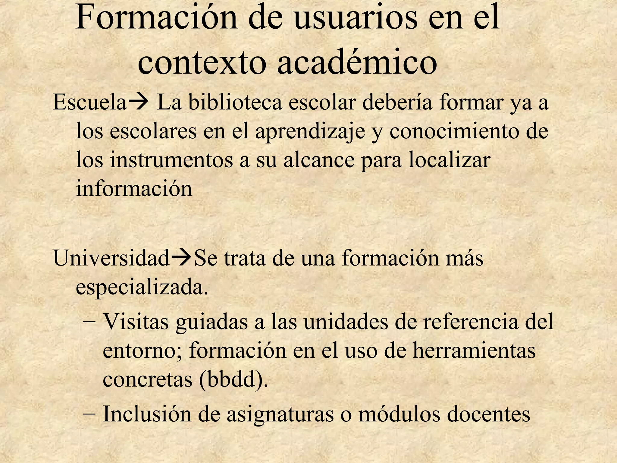 Formación de usuarios en el
contexto académico
Escuela La biblioteca escolar debería formar ya a
los escolares en el aprendizaje y conocimiento de
los instrumentos a su alcance para localizar
información
UniversidadSe trata de una formación más
especializada.
– Visitas guiadas a las unidades de referencia del
entorno; formación en el uso de herramientas
concretas (bbdd).
– Inclusión de asignaturas o módulos docentes
 