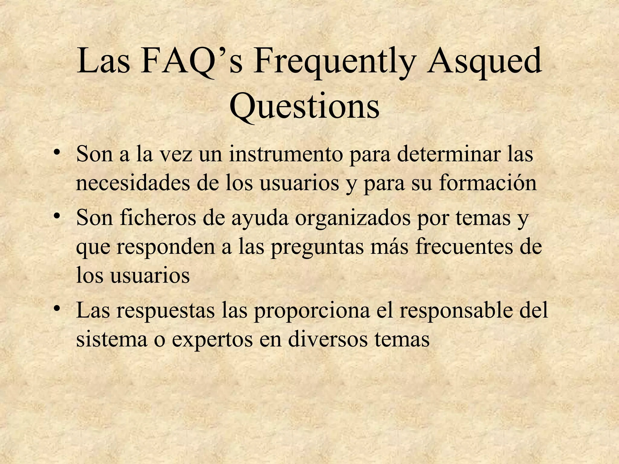 Las FAQ’s Frequently Asqued
Questions
• Son a la vez un instrumento para determinar las
necesidades de los usuarios y para su formación
• Son ficheros de ayuda organizados por temas y
que responden a las preguntas más frecuentes de
los usuarios
• Las respuestas las proporciona el responsable del
sistema o expertos en diversos temas
 