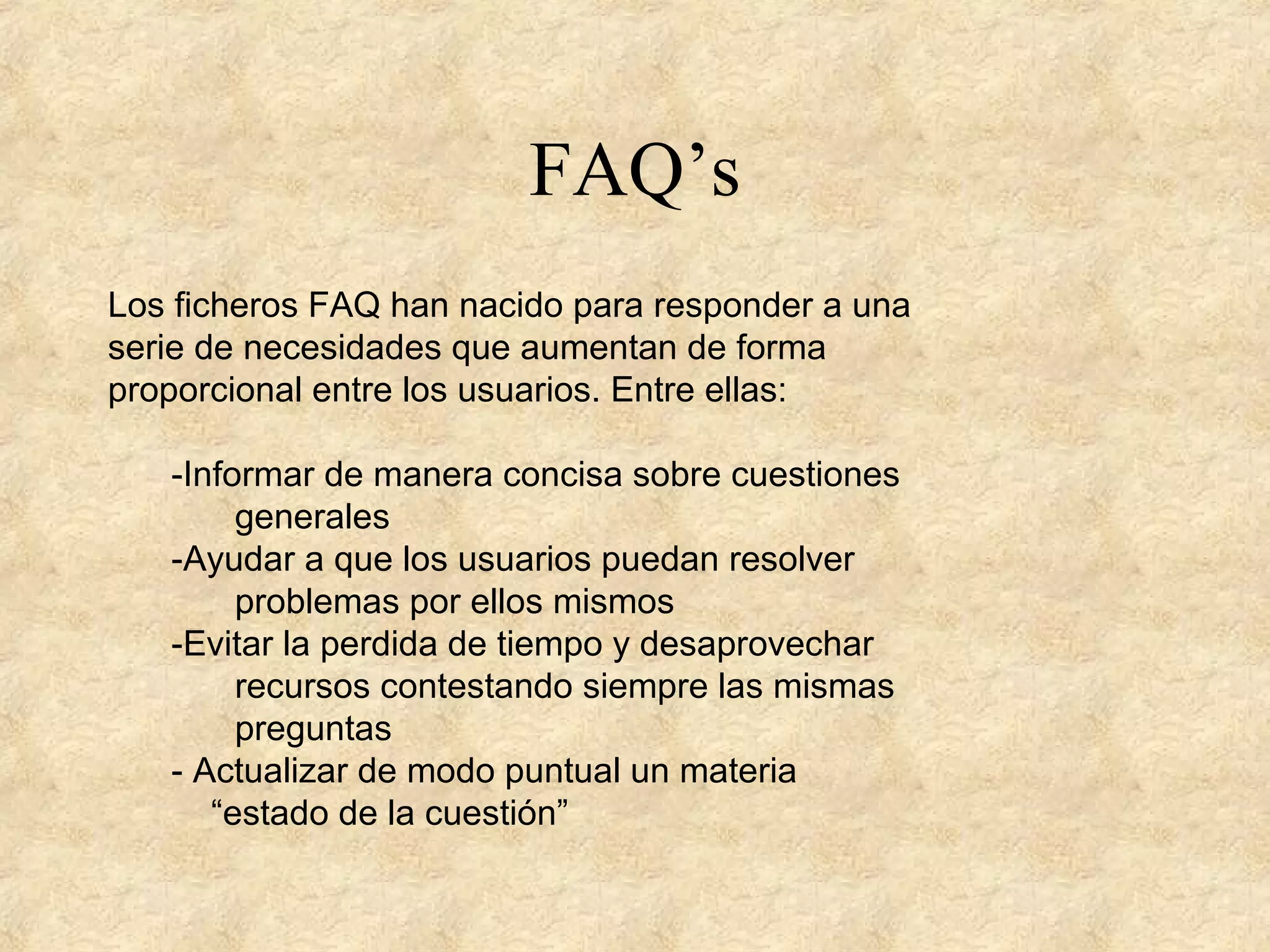 FAQ’s
Los ficheros FAQ han nacido para responder a una
serie de necesidades que aumentan de forma
proporcional entre los usuarios. Entre ellas:
-Informar de manera concisa sobre cuestiones
generales
-Ayudar a que los usuarios puedan resolver
problemas por ellos mismos
-Evitar la perdida de tiempo y desaprovechar
recursos contestando siempre las mismas
preguntas
- Actualizar de modo puntual un materia
“estado de la cuestión”
 