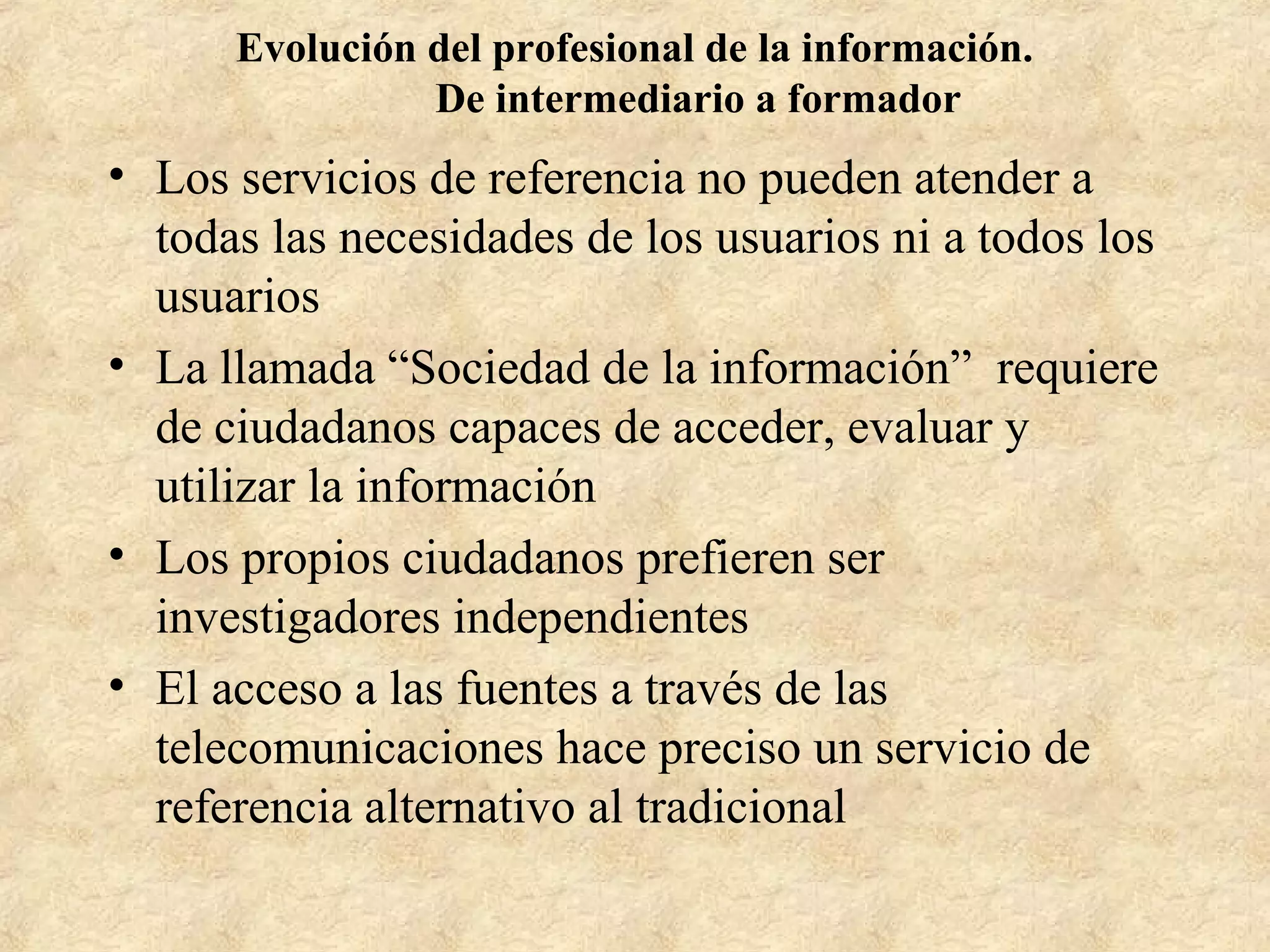 Evolución del profesional de la información.
De intermediario a formador
• Los servicios de referencia no pueden atender a
todas las necesidades de los usuarios ni a todos los
usuarios
• La llamada “Sociedad de la información” requiere
de ciudadanos capaces de acceder, evaluar y
utilizar la información
• Los propios ciudadanos prefieren ser
investigadores independientes
• El acceso a las fuentes a través de las
telecomunicaciones hace preciso un servicio de
referencia alternativo al tradicional
 
