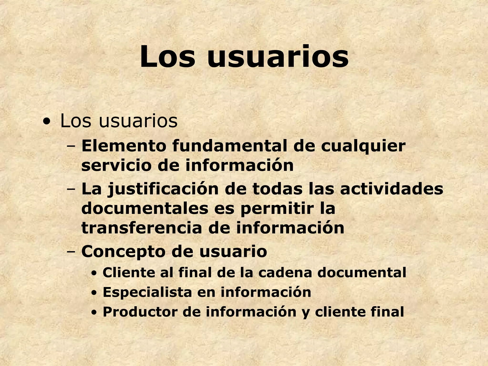 Los usuarios
• Los usuarios
– Elemento fundamental de cualquier
servicio de información
– La justificación de todas las actividades
documentales es permitir la
transferencia de información
– Concepto de usuario
• Cliente al final de la cadena documental
• Especialista en información
• Productor de información y cliente final
 