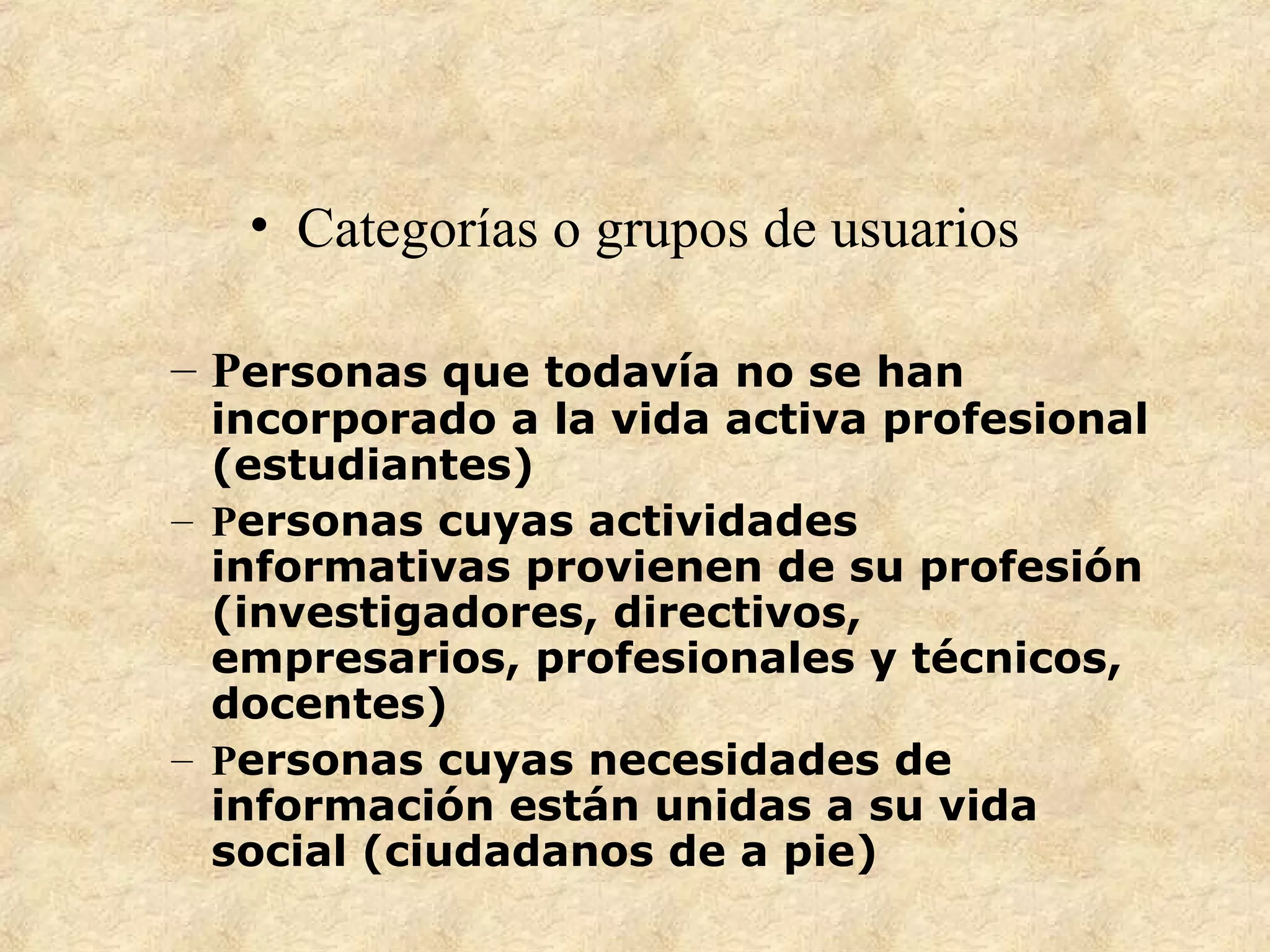 • Categorías o grupos de usuarios
– Personas que todavía no se han
incorporado a la vida activa profesional
(estudiantes)
– Personas cuyas actividades
informativas provienen de su profesión
(investigadores, directivos,
empresarios, profesionales y técnicos,
docentes)
– Personas cuyas necesidades de
información están unidas a su vida
social (ciudadanos de a pie)
 