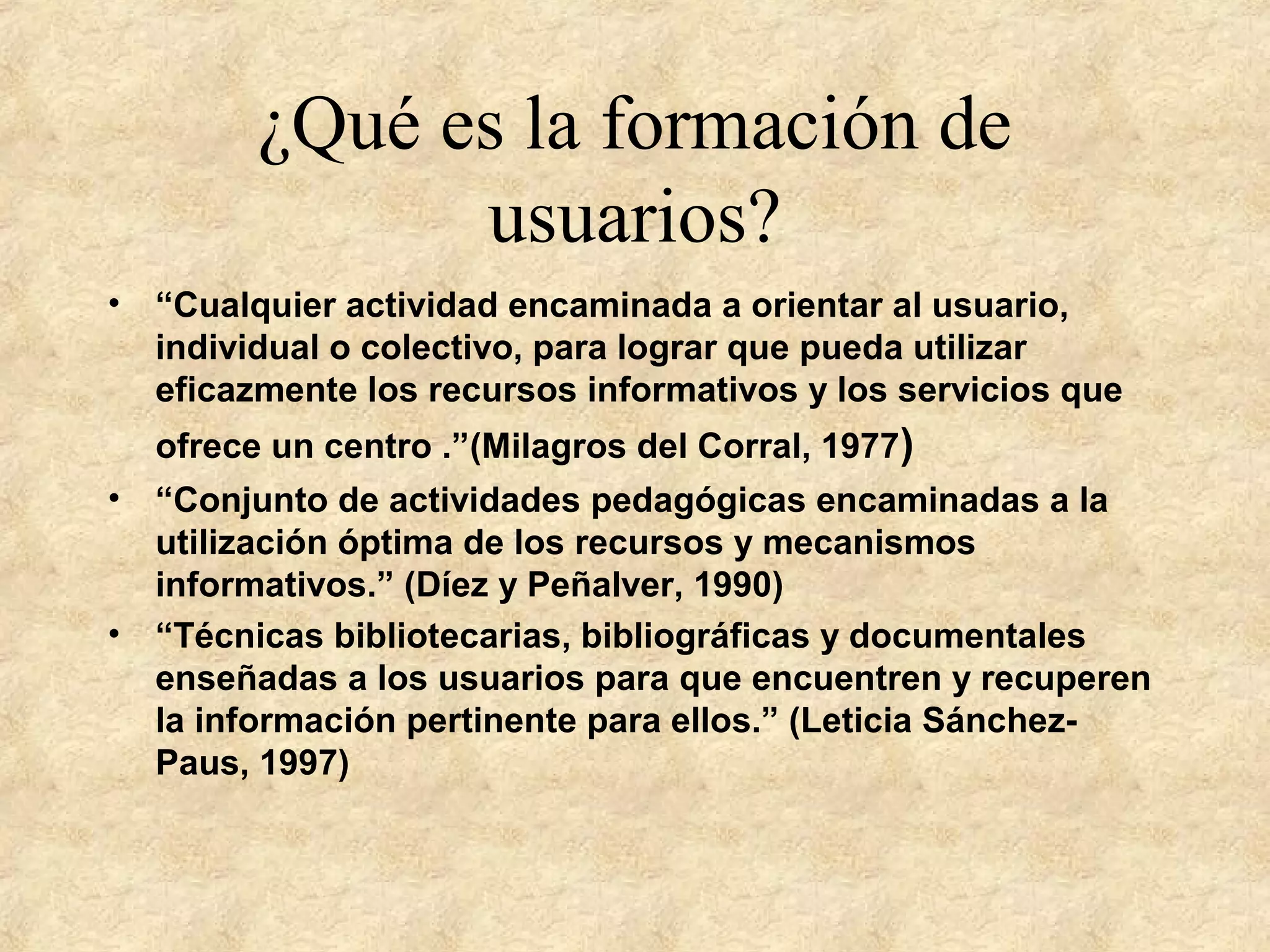¿Qué es la formación de
usuarios?
• “Cualquier actividad encaminada a orientar al usuario,
individual o colectivo, para lograr que pueda utilizar
eficazmente los recursos informativos y los servicios que
ofrece un centro .”(Milagros del Corral, 1977)
• “Conjunto de actividades pedagógicas encaminadas a la
utilización óptima de los recursos y mecanismos
informativos.” (Díez y Peñalver, 1990)
• “Técnicas bibliotecarias, bibliográficas y documentales
enseñadas a los usuarios para que encuentren y recuperen
la información pertinente para ellos.” (Leticia Sánchez-
Paus, 1997)
 