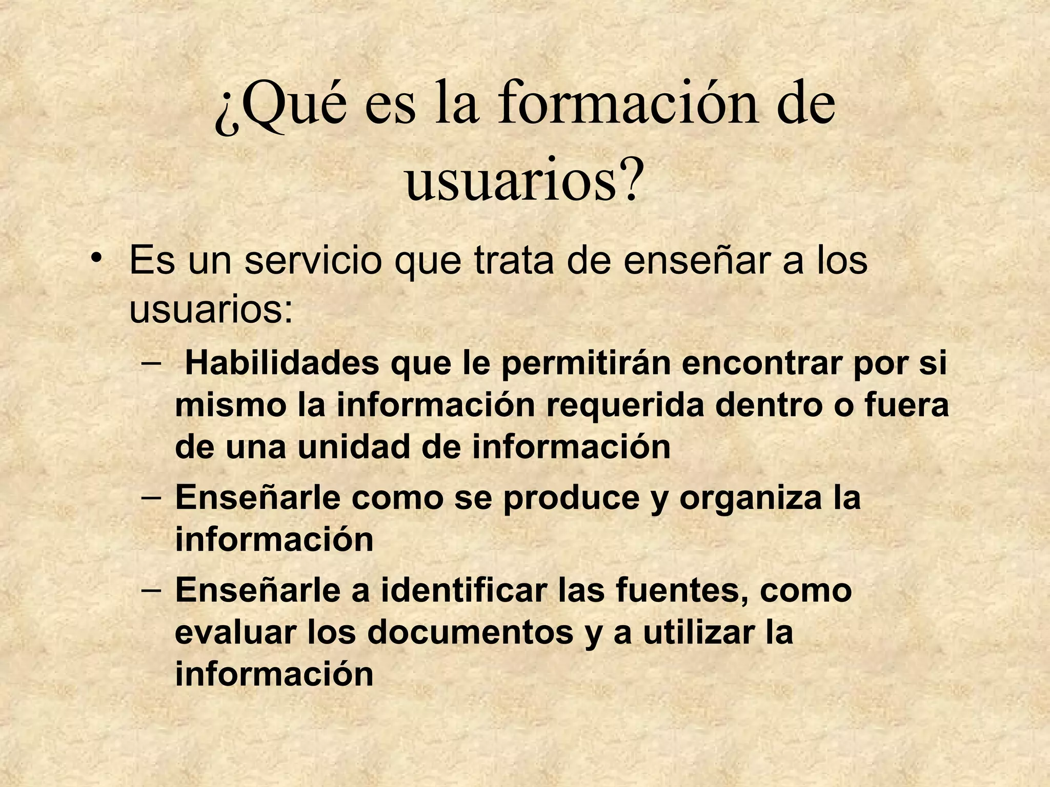 ¿Qué es la formación de
usuarios?
• Es un servicio que trata de enseñar a los
usuarios:
– Habilidades que le permitirán encontrar por si
mismo la información requerida dentro o fuera
de una unidad de información
– Enseñarle como se produce y organiza la
información
– Enseñarle a identificar las fuentes, como
evaluar los documentos y a utilizar la
información
 