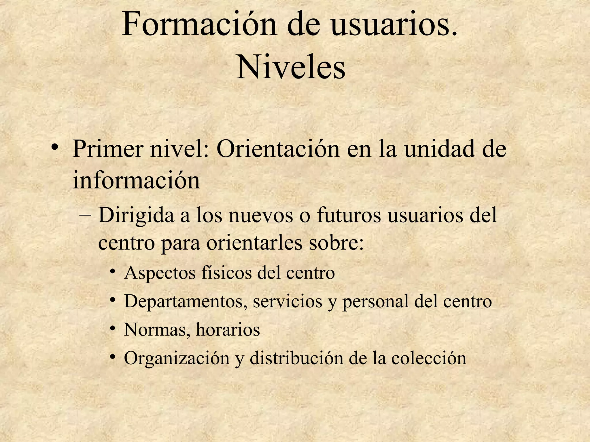 Formación de usuarios.
Niveles
• Primer nivel: Orientación en la unidad de
información
– Dirigida a los nuevos o futuros usuarios del
centro para orientarles sobre:
• Aspectos físicos del centro
• Departamentos, servicios y personal del centro
• Normas, horarios
• Organización y distribución de la colección
 