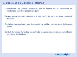 6. Controles de Calidad e Informes
Cumplimiento de plazos acordados por el cliente en la resolución de
incidencias y gestión del servicio (6h)
Generación de informes relativos a la realización del servicio: diario, semanal,
mensual
Control de transporte de rutas de entrada, de salida y cumplimiento de horarios
fijados.
Control de valijas devueltas, sin entrada, sin precinto, dobles, documentación
pendiente de clasificar…

 