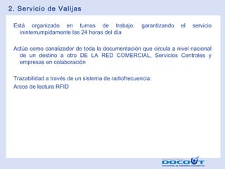 2. Servicio de Valijas
Está organizado en turnos de trabajo,
ininterrumpidamente las 24 horas del día

garantizando

el

servicio

Actúa como canalizador de toda la documentación que circula a nivel nacional
de un destino a otro DE LA RED COMERCIAL, Servicios Centrales y
empresas en colaboración
Trazabilidad a través de un sistema de radiofrecuencia:
Arcos de lectura RFID

 