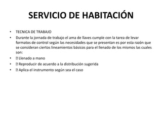 SERVICIO DE HABITACIÓNTECNICA DE TRABAJODurante la jornada de trabajo el ama de llaves cumple con la tarea de levar formatos de control según las necesidades que se presentan es por esta razón que se consideran ciertos lineamientos básicos para el llenado de los mismos las cuales son: Llenado a mano Reproducir de acuerdo a la distribución sugerida Aplica el instrumento según sea el caso