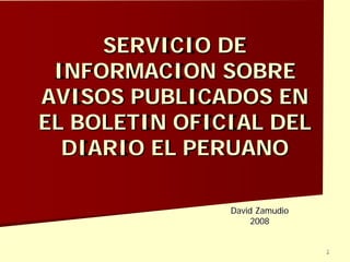 1
SERVICIO DE
INFORMACION SOBRE
AVISOS PUBLICADOS EN
EL BOLETIN OFICIAL DEL
DIARIO EL PERUANO
David Zamudio
2008
 