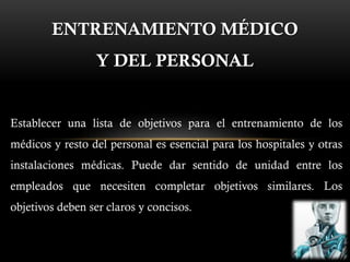 ENTRENAMIENTO MÉDICO
Y DEL PERSONAL
Establecer una lista de objetivos para el entrenamiento de los
médicos y resto del personal es esencial para los hospitales y otras
instalaciones médicas. Puede dar sentido de unidad entre los
empleados que necesiten completar objetivos similares. Los
objetivos deben ser claros y concisos.
 