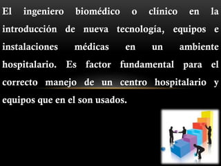 El ingeniero biomédico o clínico en la
introducción de nueva tecnología, equipos e
instalaciones médicas en un ambiente
hospitalario. Es factor fundamental para el
correcto manejo de un centro hospitalario y
equipos que en el son usados.
 