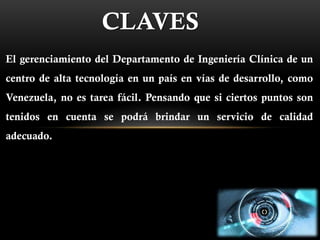 CLAVES
El gerenciamiento del Departamento de Ingeniería Clínica de un
centro de alta tecnología en un país en vías de desarrollo, como
Venezuela, no es tarea fácil. Pensando que si ciertos puntos son
tenidos en cuenta se podrá brindar un servicio de calidad
adecuado.
 