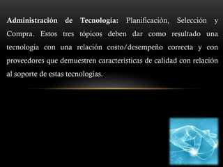 Administración de Tecnología: Planificación, Selección y
Compra. Estos tres tópicos deben dar como resultado una
tecnología con una relación costo/desempeño correcta y con
proveedores que demuestren características de calidad con relación
al soporte de estas tecnologías.
 
