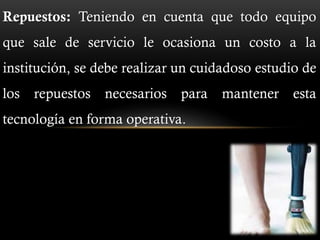 Repuestos: Teniendo en cuenta que todo equipo
que sale de servicio le ocasiona un costo a la
institución, se debe realizar un cuidadoso estudio de
los repuestos necesarios para mantener esta
tecnología en forma operativa.
 