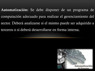 Automatización: Se debe disponer de un programa de
computación adecuado para realizar el gerenciamiento del
sector. Deberá analizarse si el mismo puede ser adquirido a
terceros o si deberá desarrollarse en forma interna.
 