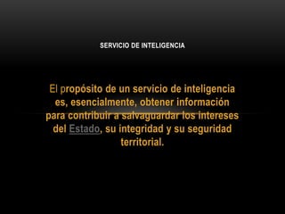 El propósito de un servicio de inteligencia
es, esencialmente, obtener información
para contribuir a salvaguardar los intereses
del Estado, su integridad y su seguridad
territorial.
SERVICIO DE INTELIGENCIA
 