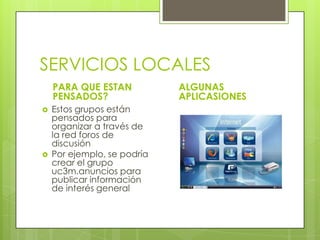 SERVICIOS LOCALES
    PARA QUE ESTAN                    ALGUNAS
    PENSADOS?                         APLICASIONES
   Estos grupos están pensados
    para organizar a través de la
    red foros de discusión (siempre
    limitados al personal de la
    UC3M) sobre temas
    determinados, más o menos
    concretos. Por ejemplo, se
    podría crear el grupo
    uc3m.anuncios para publicar
    información de interés general
    para la comunidad
    universitaria de la UC3M
 