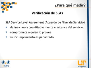 SLA Service Level Agreement (Acuerdo de Nivel de Servicio)
 define clara y cuantitativamente el alcance del servicio
 compromete a quien lo provee
 su incumplimiento es penalizado
¿Para qué medir?
Verificación de SLAs
 