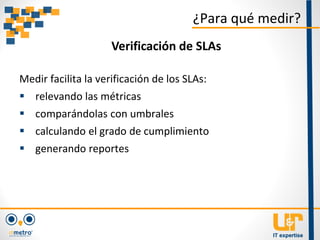 Medir facilita la verificación de los SLAs:
 relevando las métricas
 comparándolas con umbrales
 calculando el grado de cumplimiento
 generando reportes
¿Para qué medir?
Verificación de SLAs
 