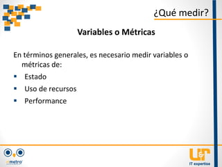 En términos generales, es necesario medir variables o
métricas de:
 Estado
 Uso de recursos
 Performance
¿Qué medir?
Variables o Métricas
 