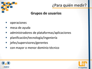  operaciones
 mesa de ayuda
 administradores de plataformas/aplicaciones
 planificación/tecnología/ingeniería
 jefes/supervisores/gerentes
 con mayor o menor dominio técnico
¿Para quién medir?
Grupos de usuarios
 